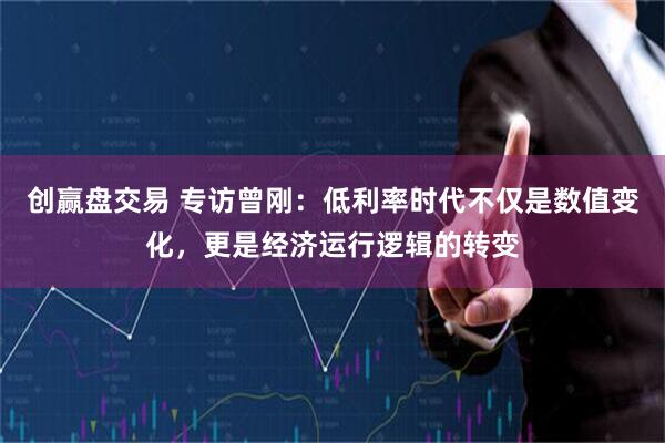 创赢盘交易 专访曾刚：低利率时代不仅是数值变化，更是经济运行逻辑的转变