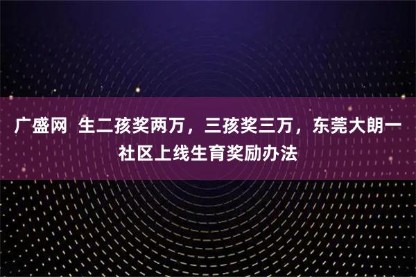 广盛网  生二孩奖两万，三孩奖三万，东莞大朗一社区上线生育奖励办法