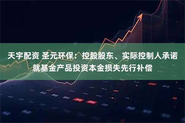 天宇配资 圣元环保：控股股东、实际控制人承诺就基金产品投资本金损失先行补偿