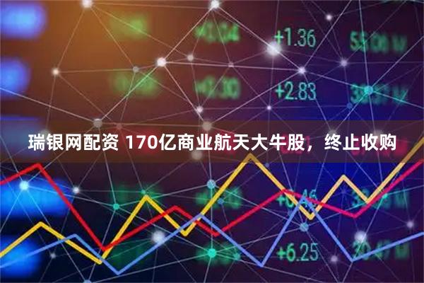 瑞银网配资 170亿商业航天大牛股，终止收购