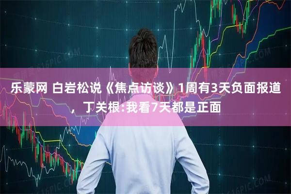 乐蒙网 白岩松说《焦点访谈》1周有3天负面报道，丁关根:我看7天都是正面