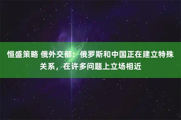恒盛策略 俄外交部：俄罗斯和中国正在建立特殊关系，在许多问题上立场相近
