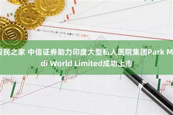 股民之家 中信证券助力印度大型私人医院集团Park Medi World Limited成功上市